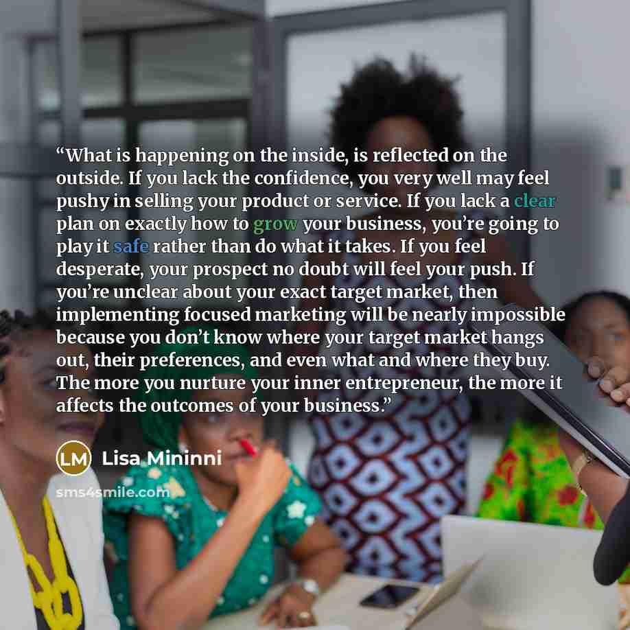 “What is happening on the inside, is reflected on the outside. If you lack the confidence, you very well may feel pushy in selling your product or service. If you lack a clear plan on exactly how to grow your business, you’re going to play it safe rather than do what it takes. If you feel…” quote by Lisa Mininni