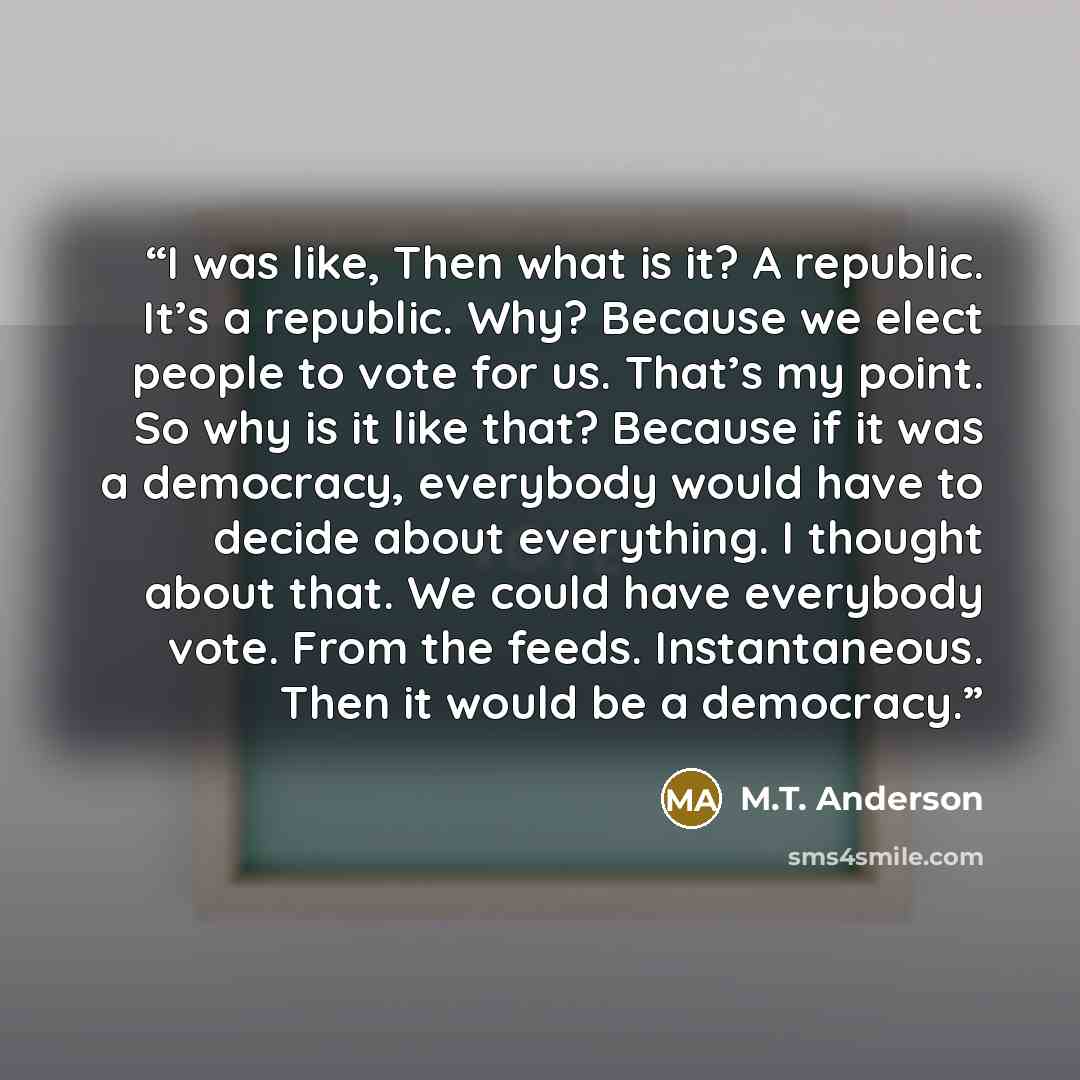 “I was like, Then what is it? A republic. It’s a republic. Why? Because we elect people to vote for us. That’s my point. So why is it like that? Because if it was a democracy, everybody would have to decide about everything. I thought about that. We could have everybody vote. From the feeds…” quote by M.T. Anderson