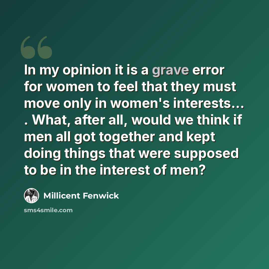 “In my opinion it is a grave error for women to feel that they must move only in women's interests... . What, after all, would we think if men all got together and kept doing things that were supposed to be in the interest of men?” quote by Millicent Fenwick