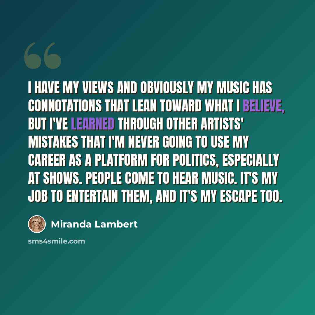 “I have my views and obviously my music has connotations that lean toward what I believe, but I've learned through other artists' mistakes that I'm never going to use my career as a platform for politics, especially at shows. People come to hear music. It's my job to entertain them, and it's my…” quote by Miranda Lambert