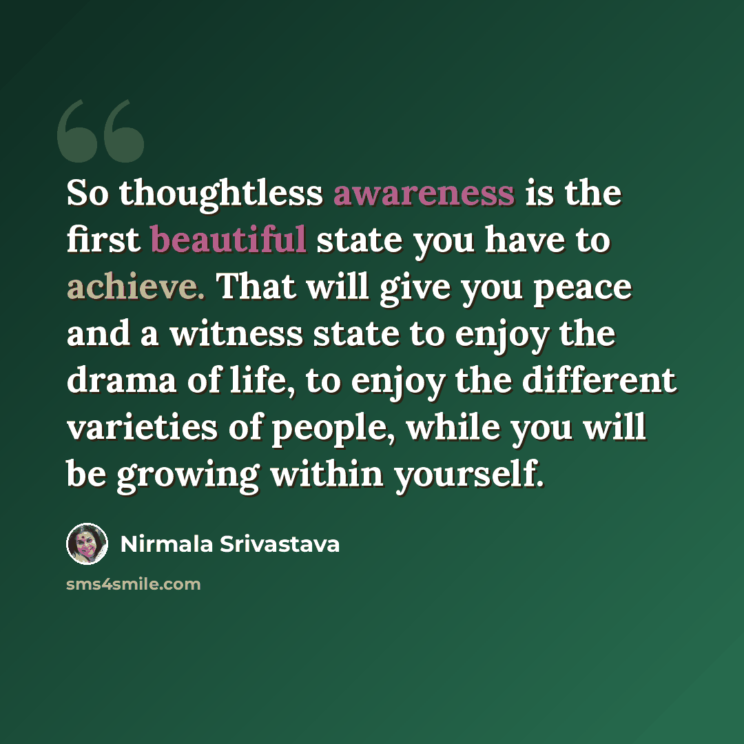 “So thoughtless awareness is the first beautiful state you have to achieve. That will give you peace and a witness state to enjoy the drama of life, to enjoy the different varieties of people, while you will be growing within yourself.” quote by Nirmala Srivastava