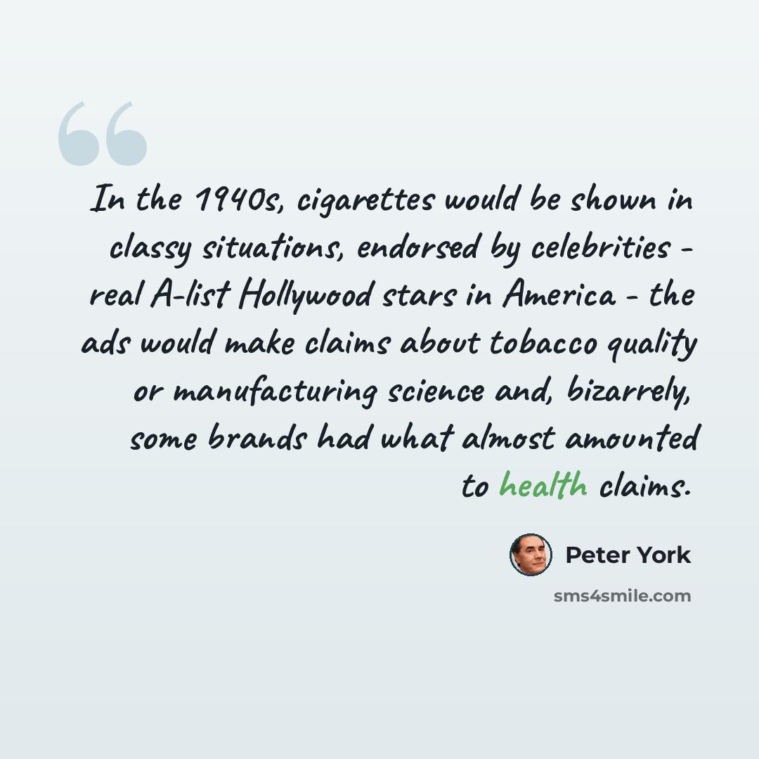“In the 1940s, cigarettes would be shown in classy situations, endorsed by celebrities - real A-list Hollywood stars in America - the ads would make claims about tobacco quality or manufacturing science and, bizarrely, some brands had what almost amounted to health claims.” quote by Peter York