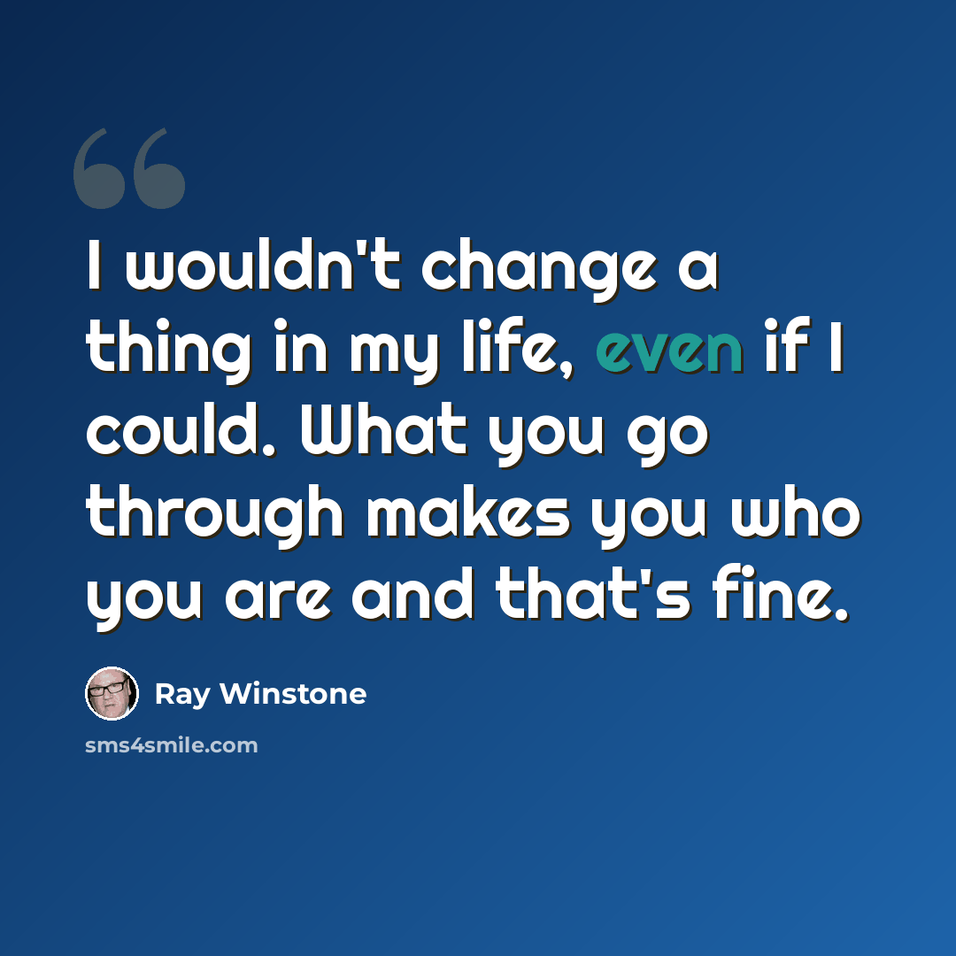 “I wouldn't change a thing in my life, even if I could. What you go through makes you who you are and that's fine.” quote by Ray Winstone