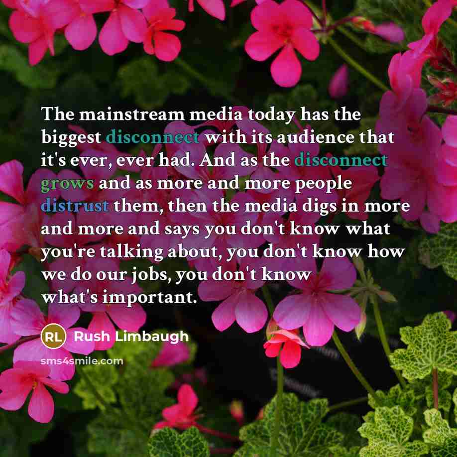 “The mainstream media today has the biggest disconnect with its audience that it's ever, ever had. And as the disconnect grows and as more and more people distrust them, then the media digs in more and more and says you don't know what you're talking about, you don't know how we do our jobs, you…” quote by Rush Limbaugh