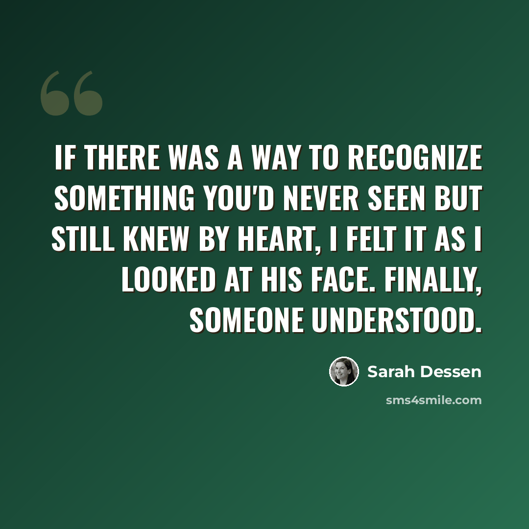 “If there was a way to recognize something you'd never seen but still knew by heart, I felt it as I looked at his face. Finally, someone understood.” quote by Sarah Dessen