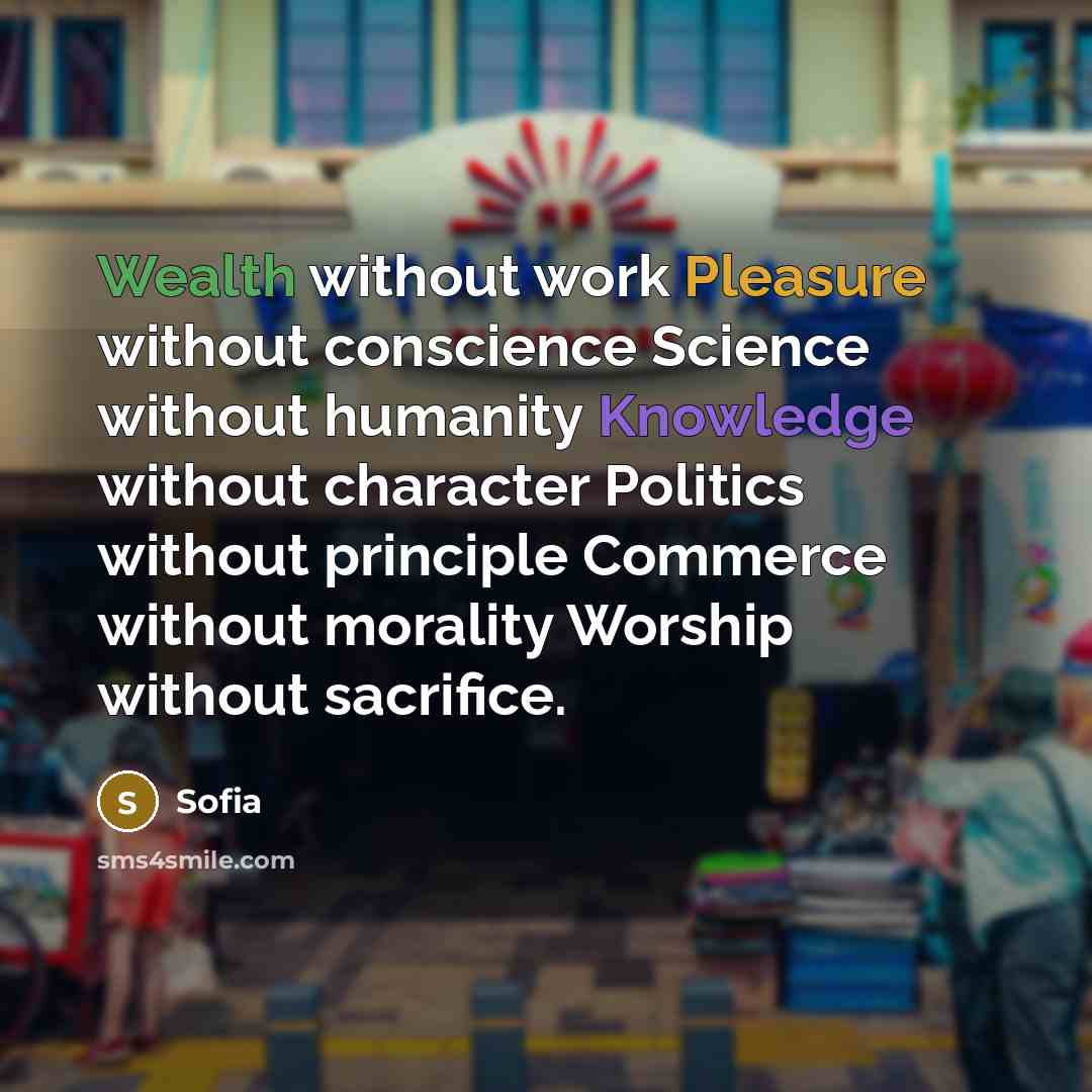 “Wealth without work Pleasure without conscience Science without humanity Knowledge without character Politics without principle Commerce without morality Worship without sacrifice.” quote by Sofia