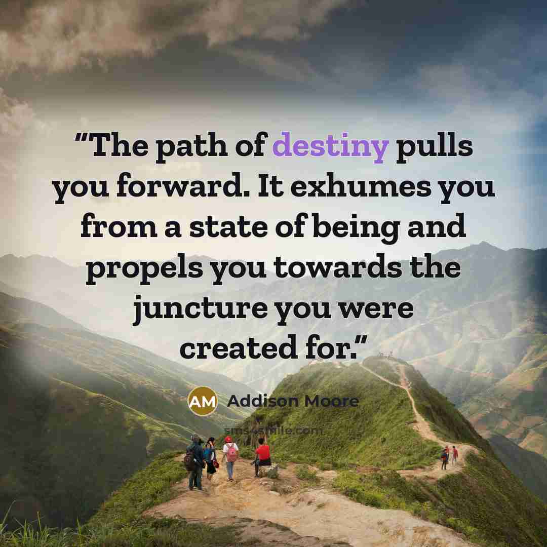 “The path of destiny pulls you forward. It exhumes you from a state of being and propels you towards the juncture you were created for.” quote by Addison Moore