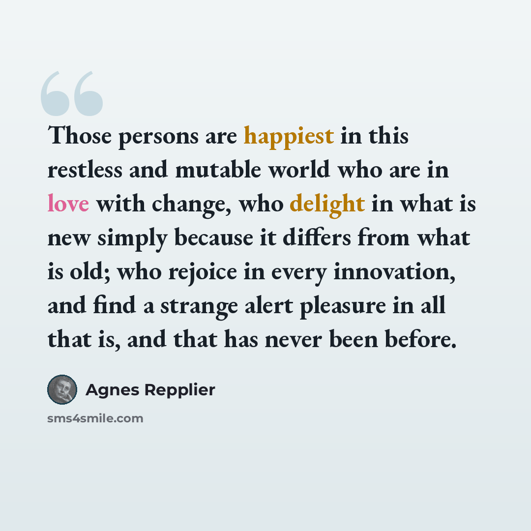 “Those persons are happiest in this restless and mutable world who are in love with change, who delight in what is new simply because it differs from what is old; who rejoice in every innovation, and find a strange alert pleasure in all that is, and that has never been before.” quote by Agnes Repplier