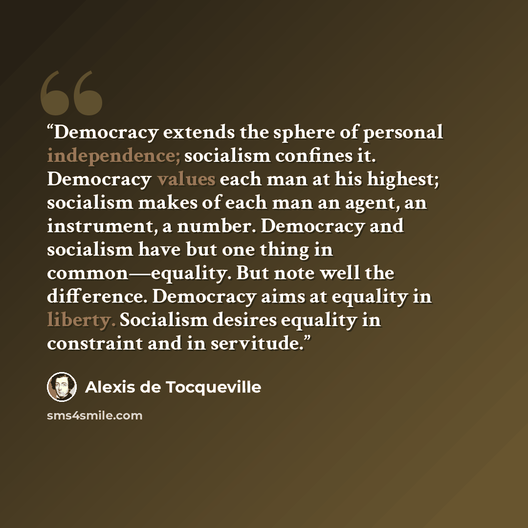 “Democracy extends the sphere of personal independence; socialism confines it. Democracy values each man at his highest; socialism makes of each man an agent, an instrument, a number. Democracy and socialism have but one thing in common—equality. But note well the difference. Democracy aims at…” quote by Alexis de Tocqueville