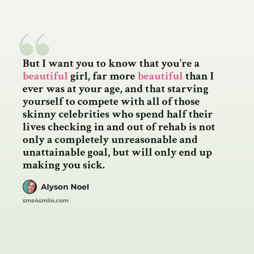 “But I want you to know that you're a beautiful girl, far more beautiful than I ever was at your age, and that starving yourself to compete with all of those skinny celebrities who spend half their lives checking in and out of rehab is not only a completely unreasonable and unattainable goal, but…” quote by Alyson Noel