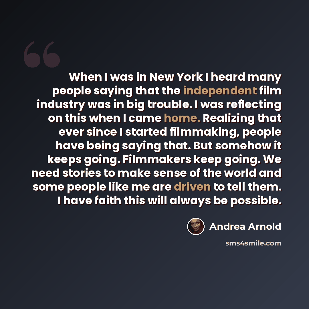 “When I was in New York I heard many people saying that the independent film industry was in big trouble. I was reflecting on this when I came home. Realizing that ever since I started filmmaking, people have being saying that. But somehow it keeps going. Filmmakers keep going. We need stories to…” quote by Andrea Arnold