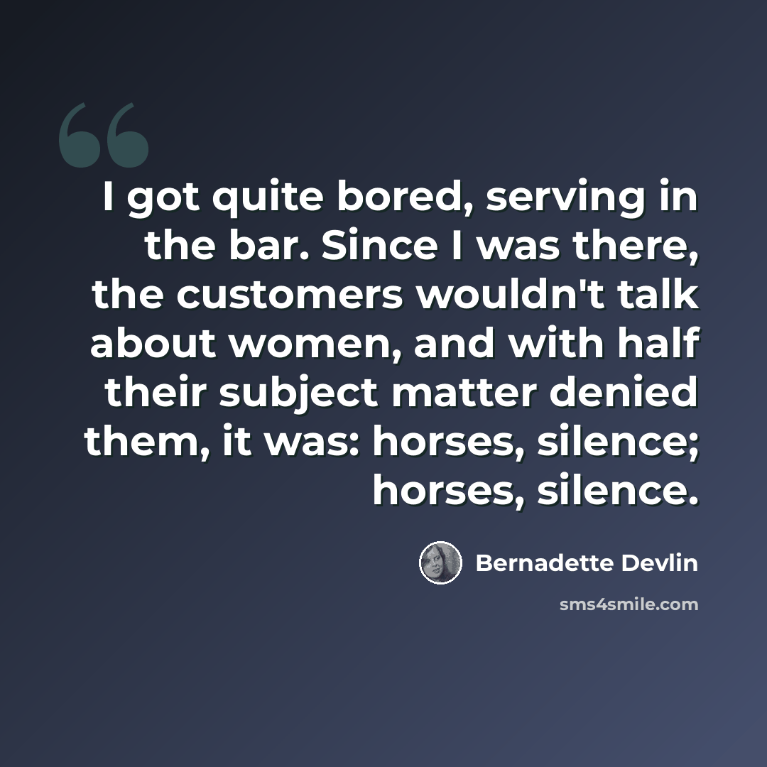“I got quite bored, serving in the bar. Since I was there, the customers wouldn't talk about women, and with half their subject matter denied them, it was: horses, silence; horses, silence.” quote by Bernadette Devlin