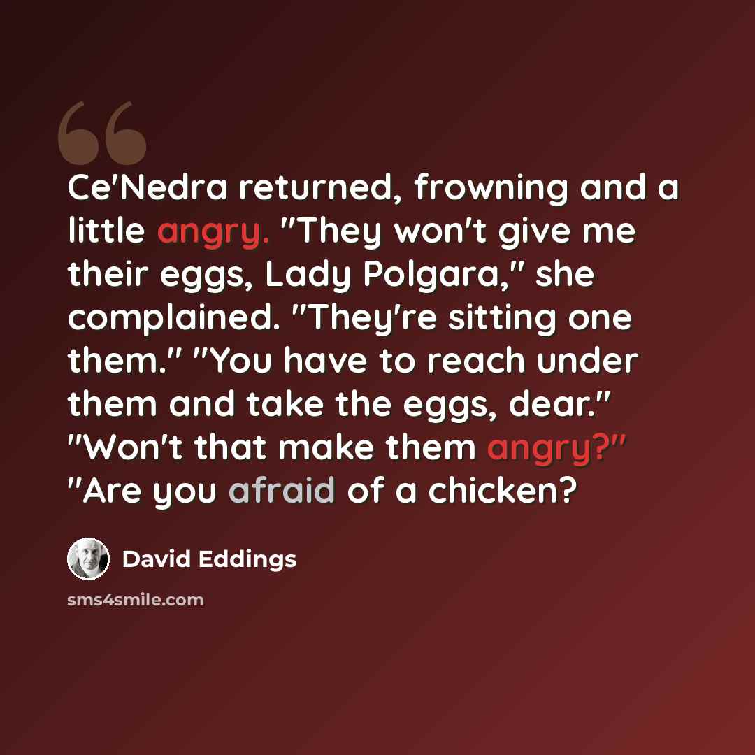 “Ce'Nedra returned, frowning and a little angry. "They won't give me their eggs, Lady Polgara," she complained. "They're sitting one them." "You have to reach under them and take the eggs, dear." "Won't that make them angry?" "Are you afraid of a chicken?” quote by David Eddings