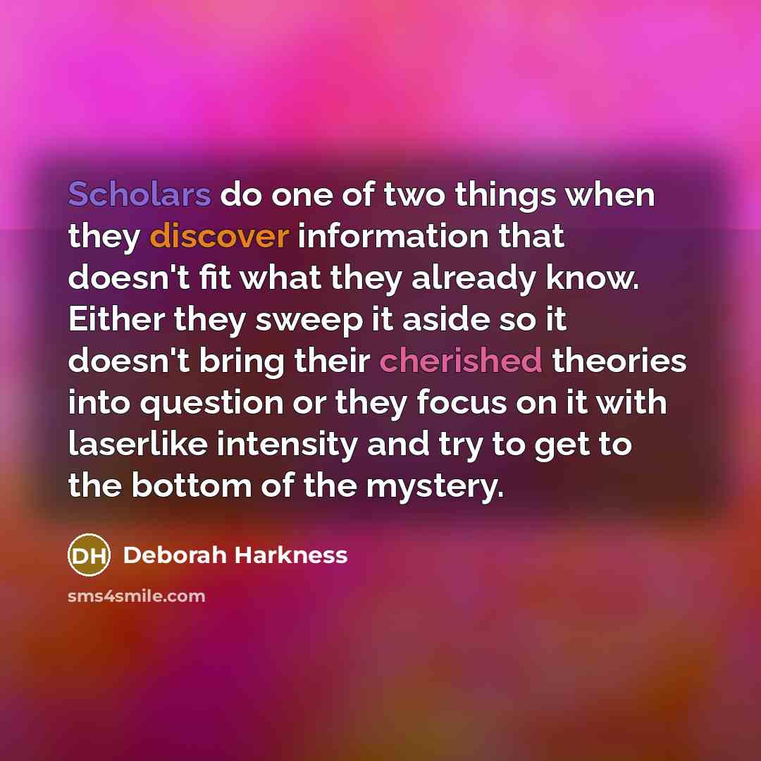“Scholars do one of two things when they discover information that doesn't fit what they already know. Either they sweep it aside so it doesn't bring their cherished theories into question or they focus on it with laserlike intensity and try to get to the bottom of the mystery.” quote by Deborah Harkness