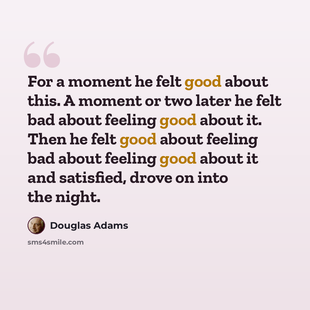 “For a moment he felt good about this. A moment or two later he felt bad about feeling good about it. Then he felt good about feeling bad about feeling good about it and satisfied, drove on into the night.” quote by Douglas Adams