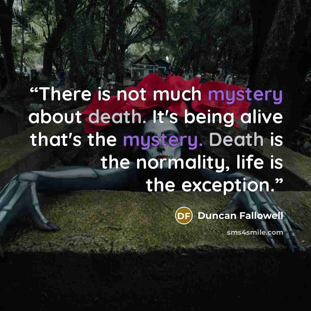 “There is not much mystery about death. It's being alive that's the mystery. Death is the normality, life is the exception.” quote by Duncan Fallowell