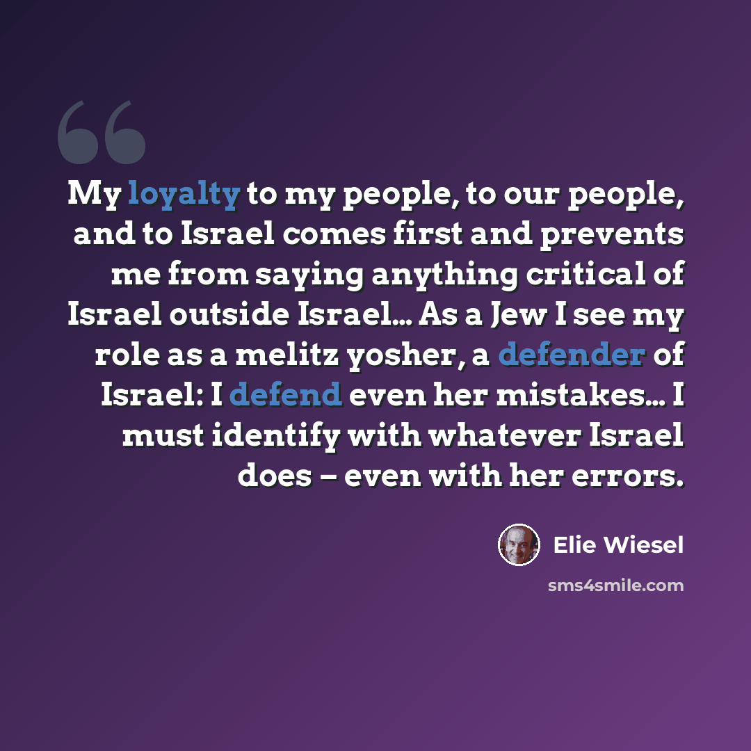 “My loyalty to my people, to our people, and to Israel comes first and prevents me from saying anything critical of Israel outside Israel… As a Jew I see my role as a melitz yosher, a defender of Israel: I defend even her mistakes… I must identify with whatever Israel does – even with her errors.” quote by Elie Wiesel