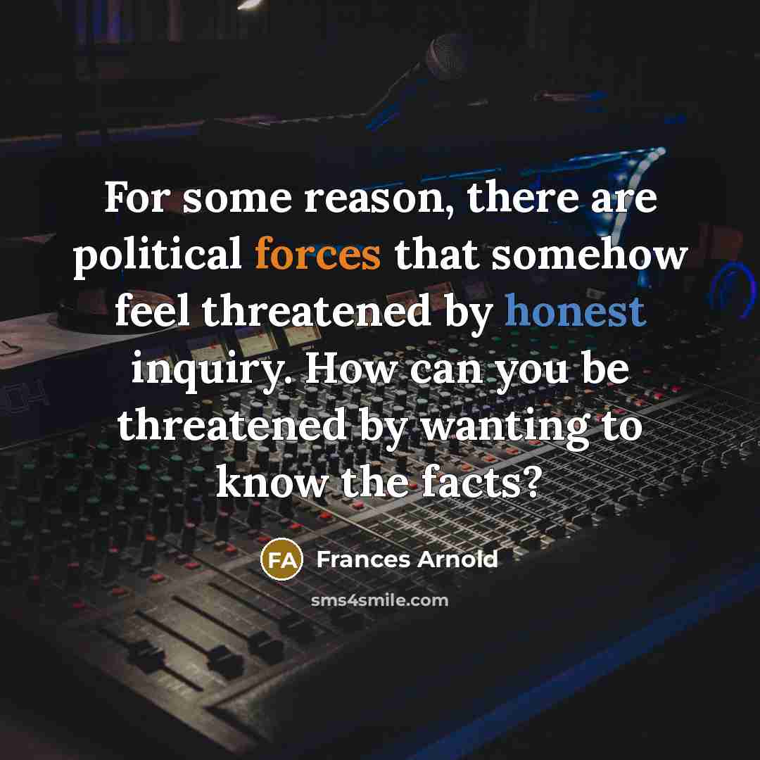 “For some reason, there are political forces that somehow feel threatened by honest inquiry. How can you be threatened by wanting to know the facts?” quote by Frances Arnold