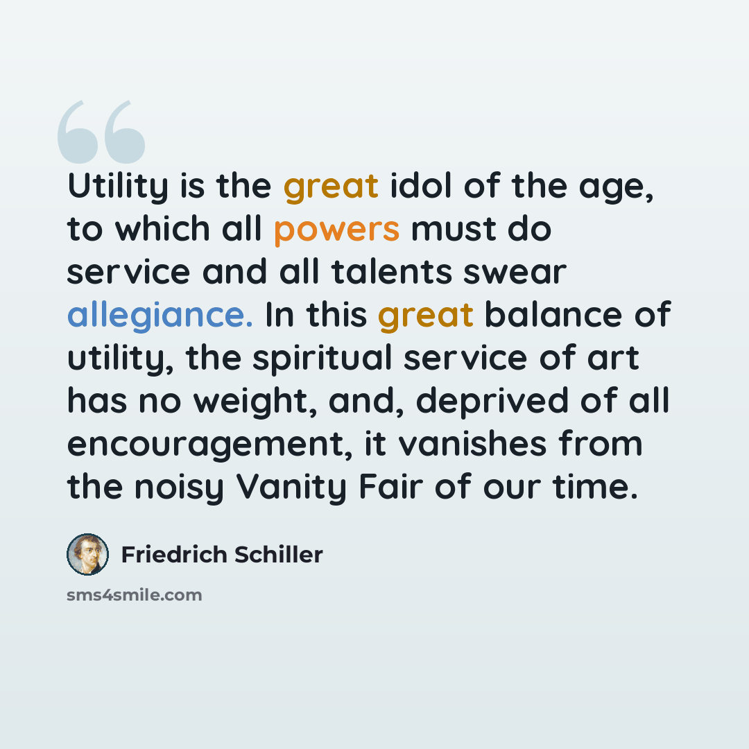 “Utility is the great idol of the age, to which all powers must do service and all talents swear allegiance. In this great balance of utility, the spiritual service of art has no weight, and, deprived of all encouragement, it vanishes from the noisy Vanity Fair of our time.” quote by Friedrich Schiller