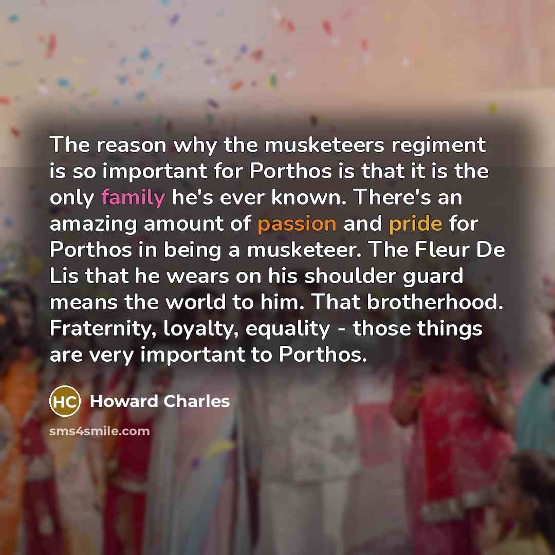 “The reason why the musketeers regiment is so important for Porthos is that it is the only family he's ever known. There's an amazing amount of passion and pride for Porthos in being a musketeer. The Fleur De Lis that he wears on his shoulder guard means the world to him. That brotherhood…” quote by Howard Charles