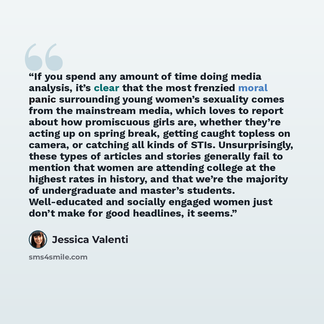“If you spend any amount of time doing media analysis, it’s clear that the most frenzied moral panic surrounding young women’s sexuality comes from the mainstream media, which loves to report about how promiscuous girls are, whether they’re acting up on spring break, getting caught topless on…” quote by Jessica Valenti
