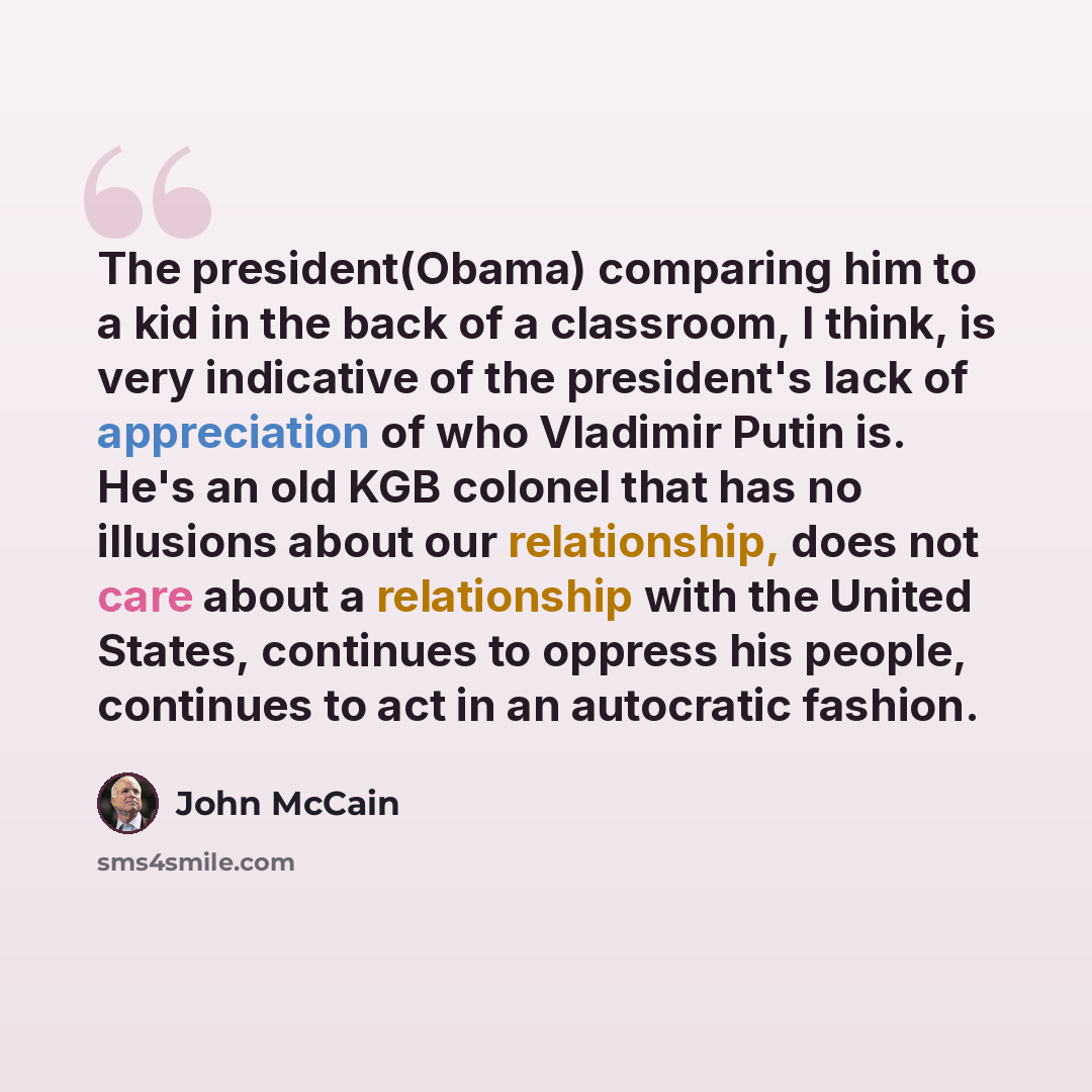 “The president(Obama) comparing him to a kid in the back of a classroom, I think, is very indicative of the president's lack of appreciation of who Vladimir Putin is. He's an old KGB colonel that has no illusions about our relationship, does not care about a relationship with the United States…” quote by John McCain