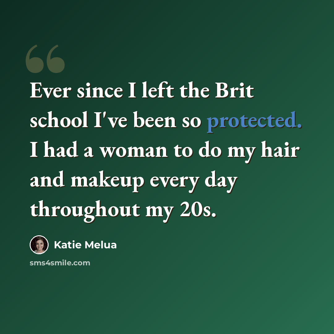 “Ever since I left the Brit school I've been so protected. I had a woman to do my hair and makeup every day throughout my 20s.” quote by Katie Melua