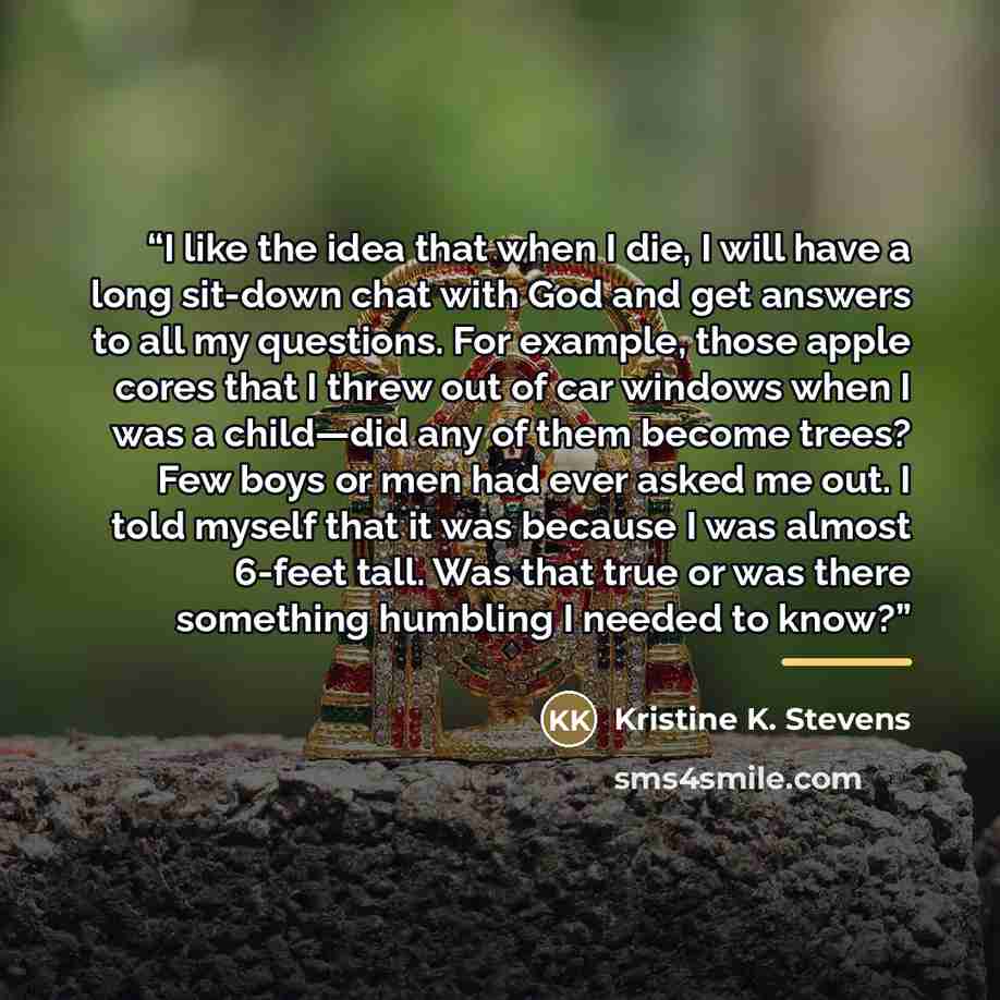 “I like the idea that when I die, I will have a long sit-down chat with God and get answers to all my questions. For example, those apple cores that I threw out of car windows when I was a child—did any of them become trees? Few boys or men had ever asked me out. I told myself that it was because I…” quote by Kristine K. Stevens