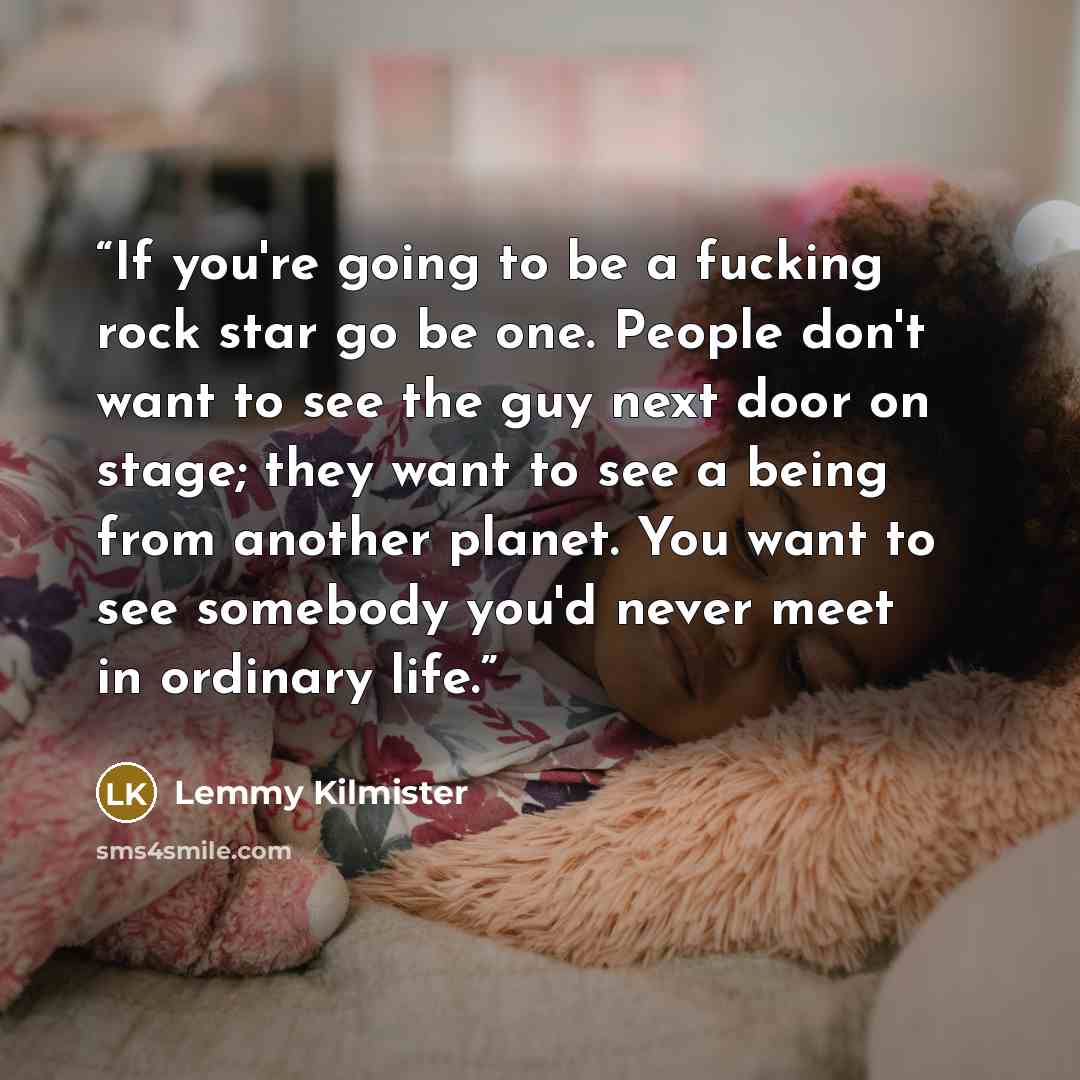 “If you're going to be a fucking rock star go be one. People don't want to see the guy next door on stage; they want to see a being from another planet. You want to see somebody you'd never meet in ordinary life.” quote by Lemmy Kilmister