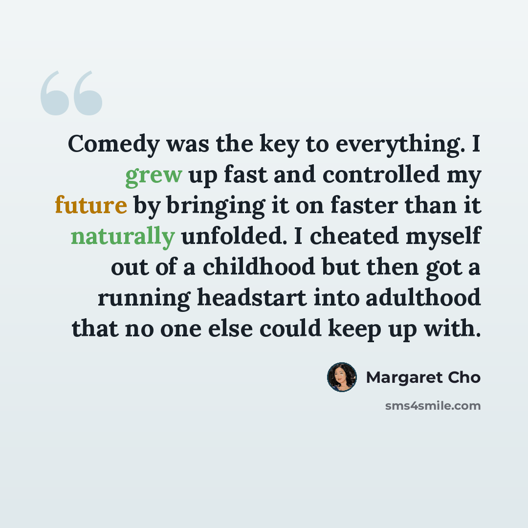 “Comedy was the key to everything. I grew up fast and controlled my future by bringing it on faster than it naturally unfolded. I cheated myself out of a childhood but then got a running headstart into adulthood that no one else could keep up with.” quote by Margaret Cho