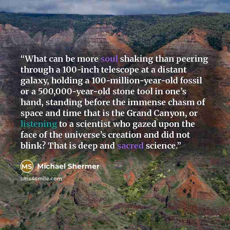 “What can be more soul shaking than peering through a 100-inch telescope at a distant galaxy, holding a 100-million-year-old fossil or a 500,000-year-old stone tool in one’s hand, standing before the immense chasm of space and time that is the Grand Canyon, or listening to a scientist who gazed…” quote by Michael Shermer