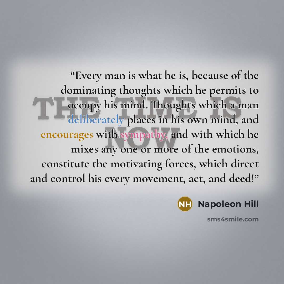 “Every man is what he is, because of the dominating thoughts which he permits to occupy his mind. Thoughts which a man deliberately places in his own mind, and encourages with sympathy, and with which he mixes any one or more of the emotions, constitute the motivating forces, which direct and…” quote by Napoleon Hill