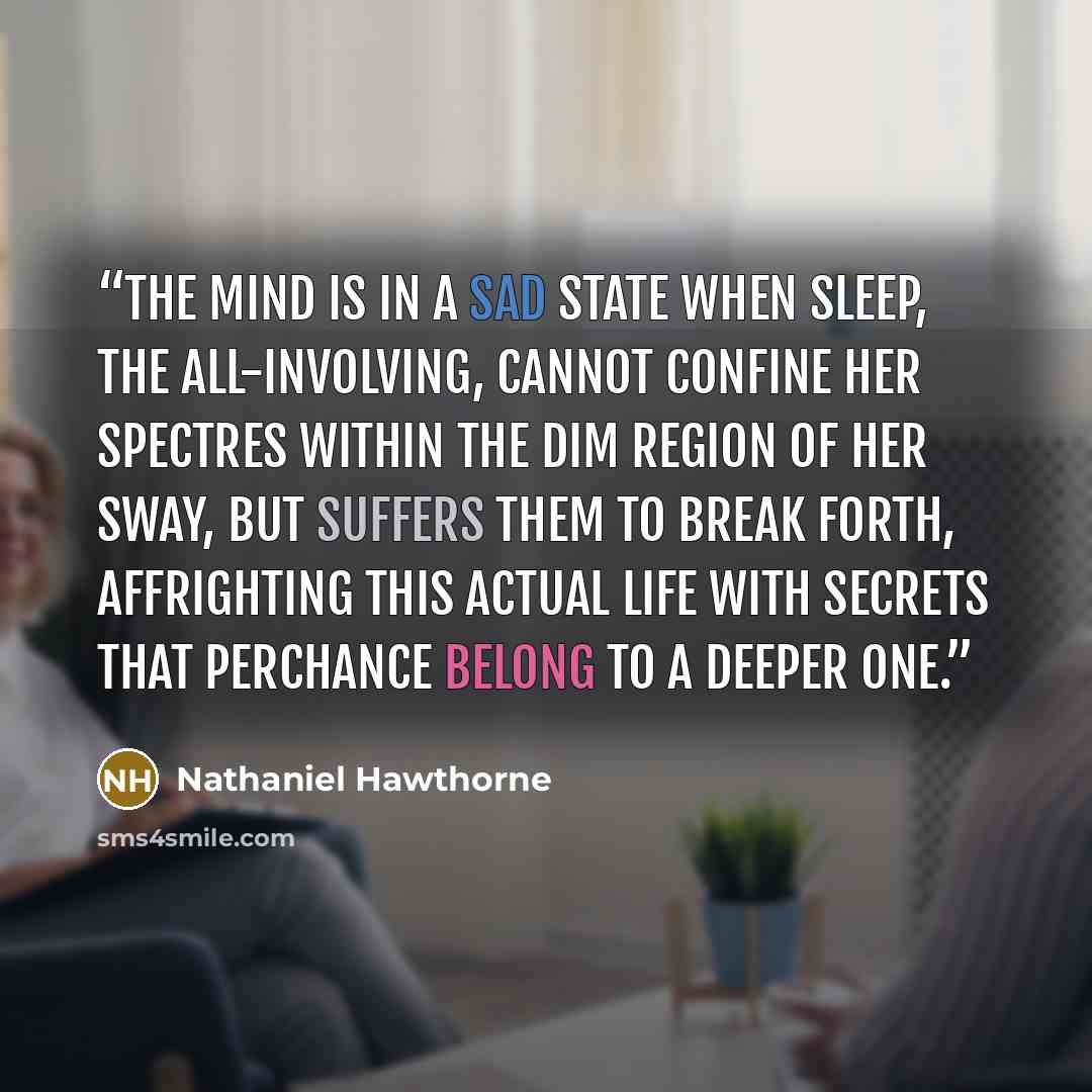 “The mind is in a sad state when Sleep, the all-involving, cannot confine her spectres within the dim region of her sway, but suffers them to break forth, affrighting this actual life with secrets that perchance belong to a deeper one.” quote by Nathaniel Hawthorne