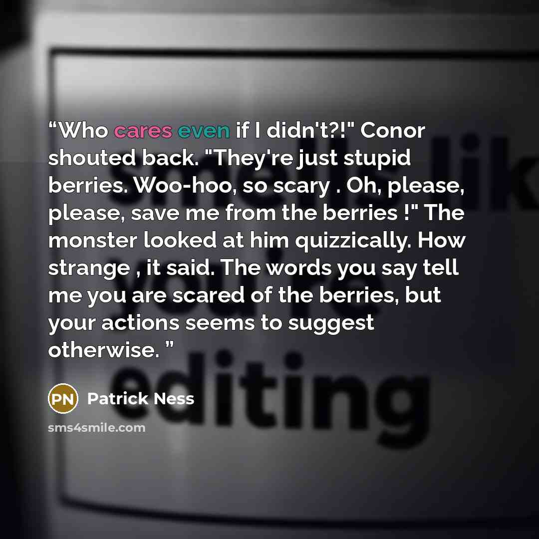 “Who cares even if I didn't?!" Conor shouted back. "They're just stupid berries. Woo-hoo, so scary . Oh, please, please, save me from the berries !" The monster looked at him quizzically. How strange , it said. The words you say tell me you are scared of the berries, but your actions seems to…” quote by Patrick Ness