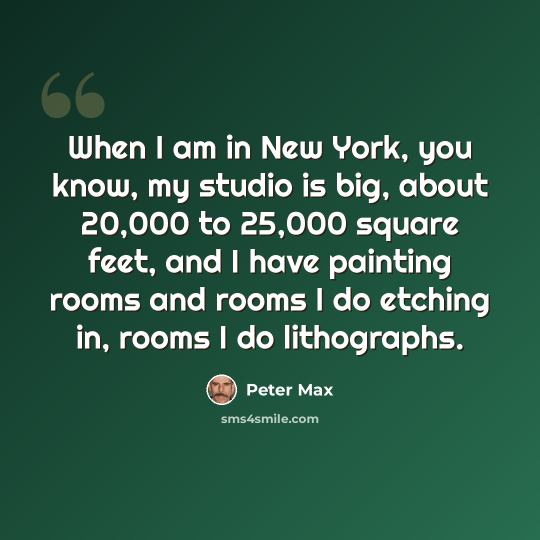 “When I am in New York, you know, my studio is big, about 20,000 to 25,000 square feet, and I have painting rooms and rooms I do etching in, rooms I do lithographs.” quote by Peter Max