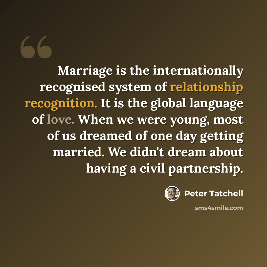 “Marriage is the internationally recognised system of relationship recognition. It is the global language of love. When we were young, most of us dreamed of one day getting married. We didn't dream about having a civil partnership.” quote by Peter Tatchell
