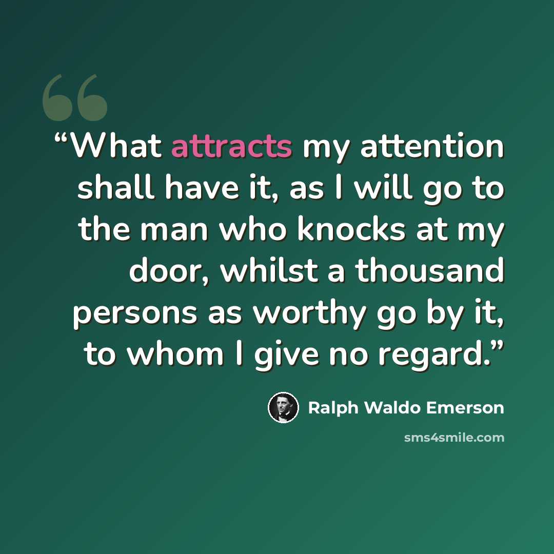 “What attracts my attention shall have it, as I will go to the man who knocks at my door, whilst a thousand persons as worthy go by it, to whom I give no regard.” quote by Ralph Waldo Emerson