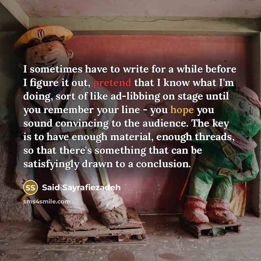 “I sometimes have to write for a while before I figure it out, pretend that I know what I'm doing, sort of like ad-libbing on stage until you remember your line - you hope you sound convincing to the audience. The key is to have enough material, enough threads, so that there's something that can be…” quote by Said Sayrafiezadeh