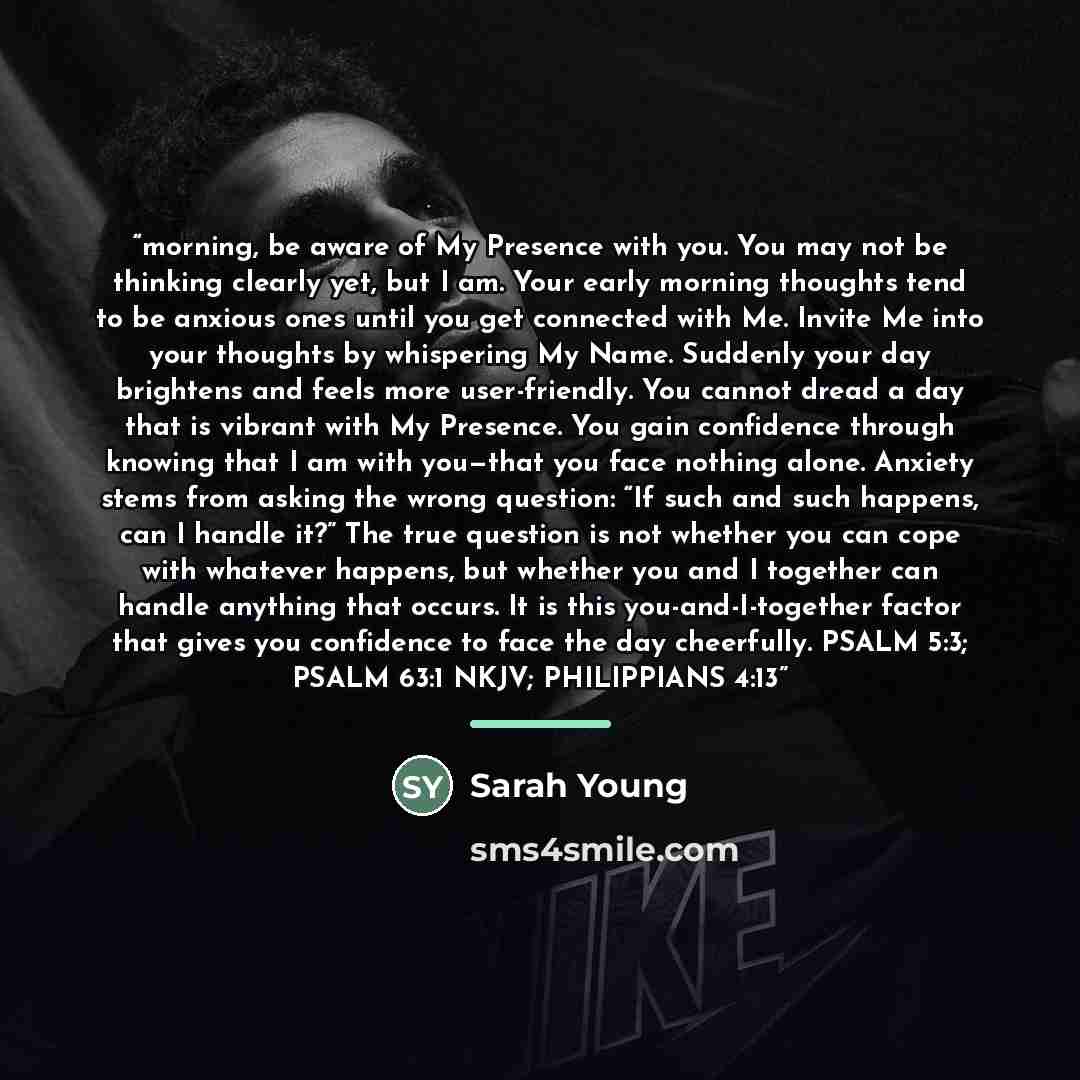 “morning, be aware of My Presence with you. You may not be thinking clearly yet, but I am. Your early morning thoughts tend to be anxious ones until you get connected with Me. Invite Me into your thoughts by whispering My Name. Suddenly your day brightens and feels more user-friendly. You cannot…” quote by Sarah Young