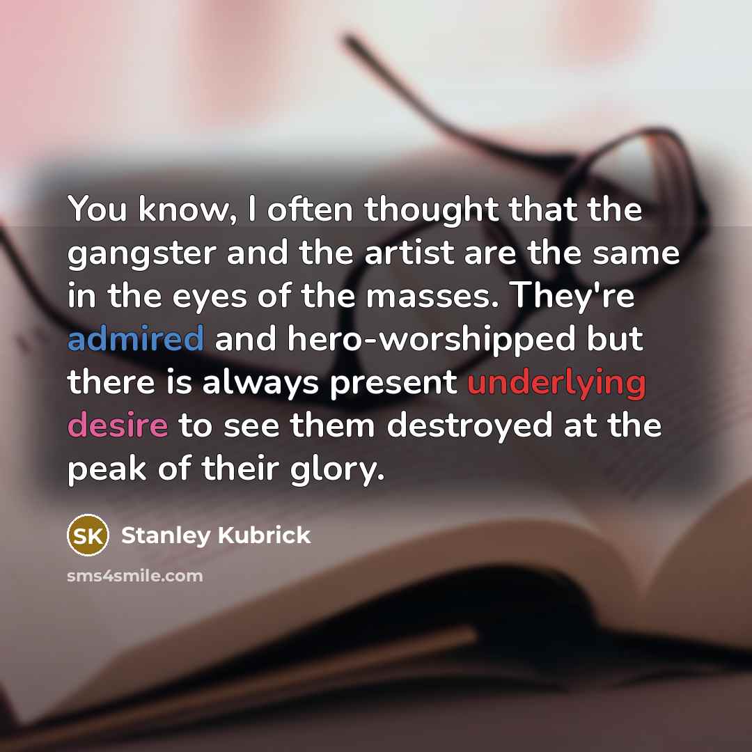 “You know, I often thought that the gangster and the artist are the same in the eyes of the masses. They're admired and hero-worshipped but there is always present underlying desire to see them destroyed at the peak of their glory.” quote by Stanley Kubrick