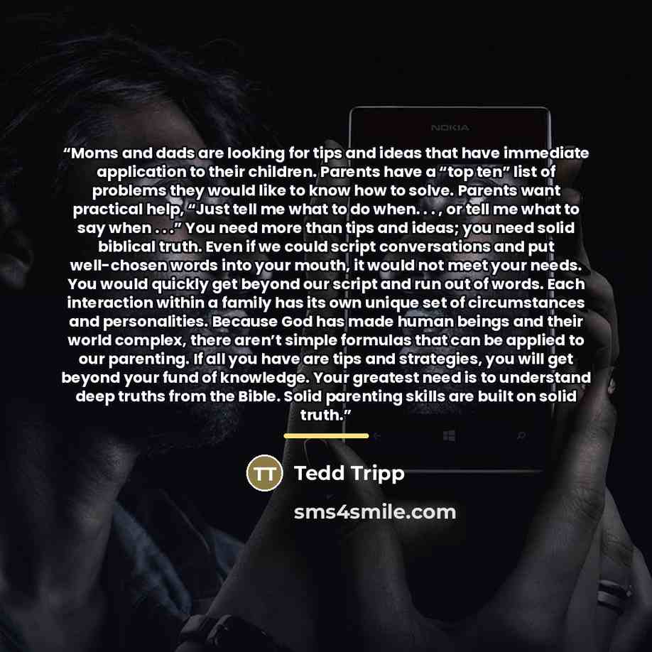 “Moms and dads are looking for tips and ideas that have immediate application to their children. Parents have a “top ten” list of problems they would like to know how to solve. Parents want practical help, “Just tell me what to do when. . . , or tell me what to say when . . .” You need more than…” quote by Tedd Tripp