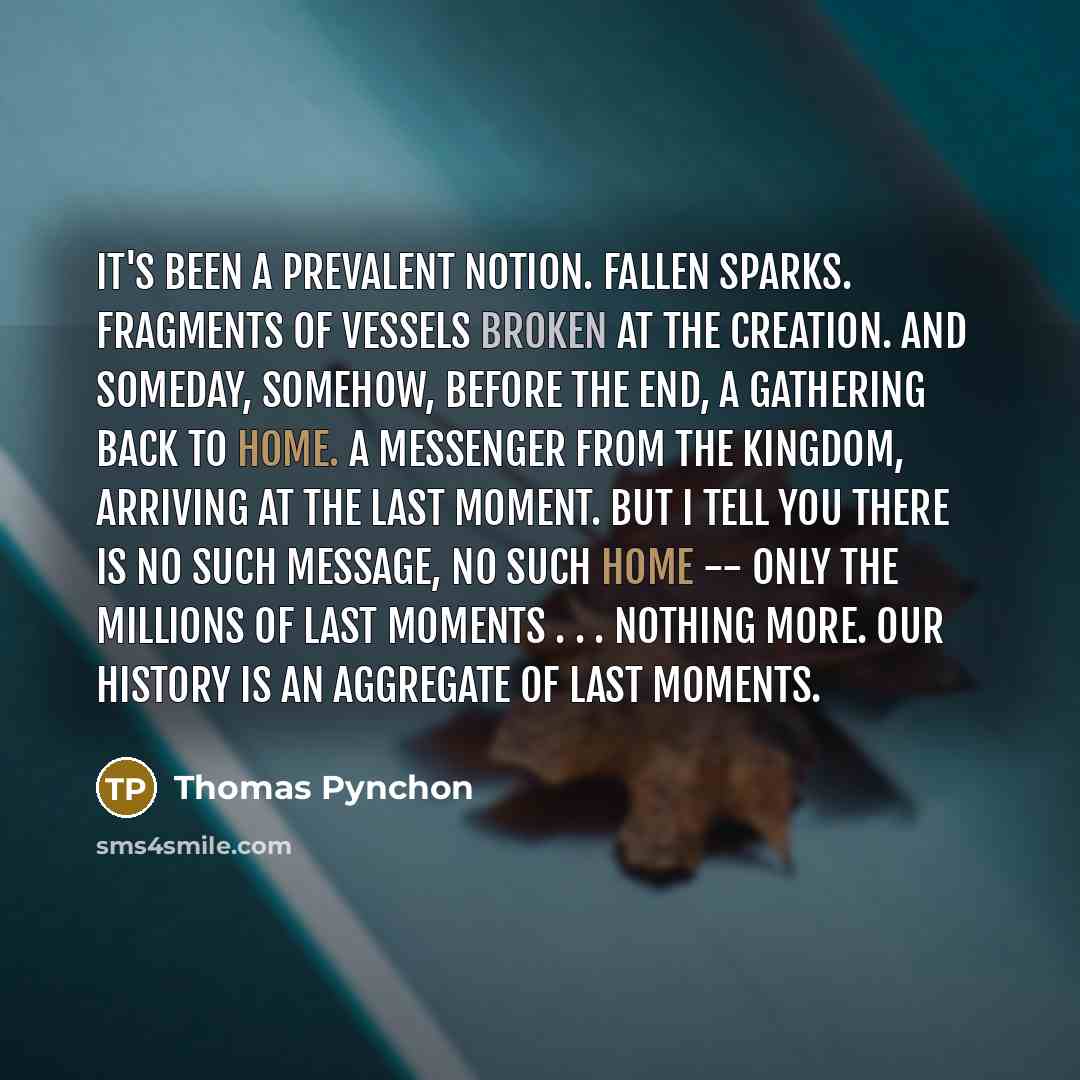 “It's been a prevalent notion. Fallen sparks. Fragments of vessels broken at the Creation. And someday, somehow, before the end, a gathering back to home. A messenger from the Kingdom, arriving at the last moment. But I tell you there is no such message, no such home -- only the millions of last…” quote by Thomas Pynchon