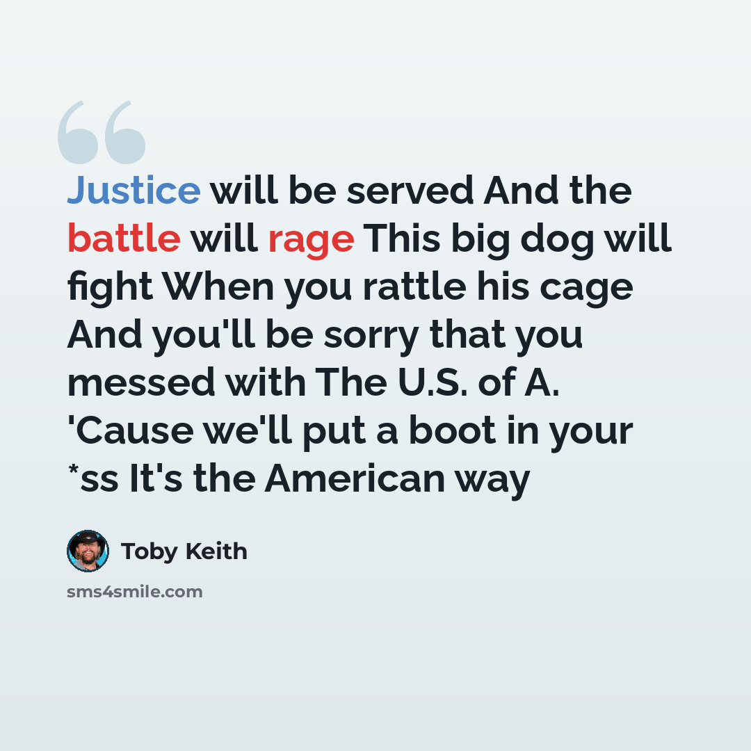 “Justice will be served And the battle will rage This big dog will fight When you rattle his cage And you'll be sorry that you messed with The U.S. of A. 'Cause we'll put a boot in your *ss It's the American way” quote by Toby Keith