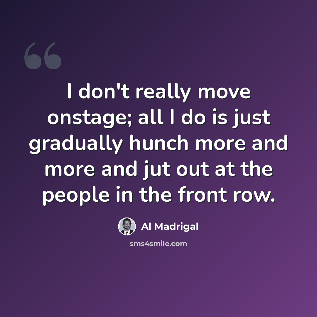 “I don't really move onstage; all I do is just gradually hunch more and more and jut out at the people in the front row.” quote by Al Madrigal