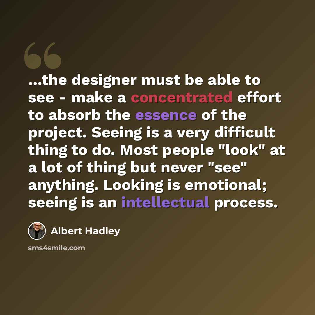“…the designer must be able to see - make a concentrated effort to absorb the essence of the project. Seeing is a very difficult thing to do. Most people "look" at a lot of thing but never "see" anything. Looking is emotional; seeing is an intellectual process.” quote by Albert Hadley