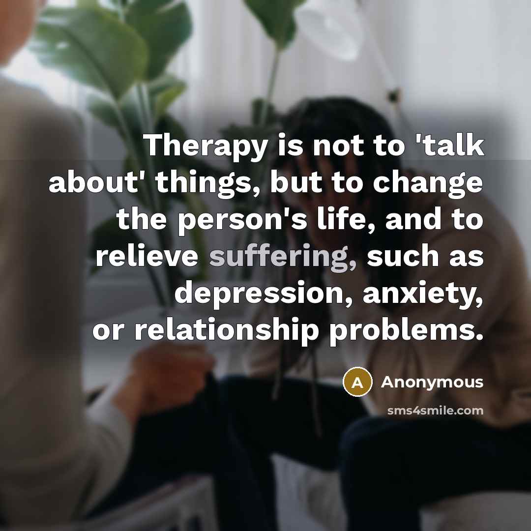 “Therapy is not to 'talk about' things, but to change the person's life, and to relieve suffering, such as depression, anxiety, or relationship problems.” quote by Anonymous