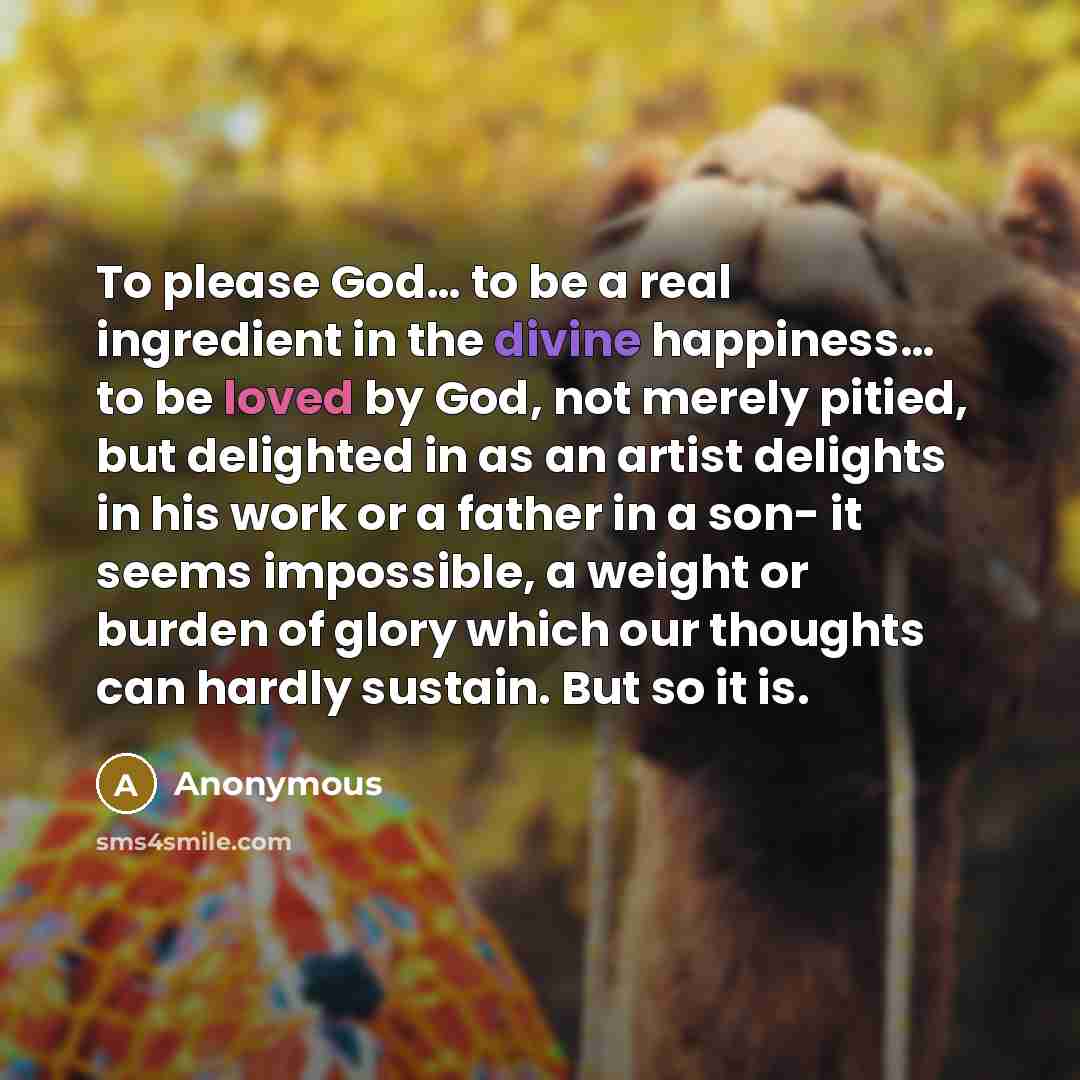 “To please God… to be a real ingredient in the divine happiness… to be loved by God, not merely pitied, but delighted in as an artist delights in his work or a father in a son- it seems impossible, a weight or burden of glory which our thoughts can hardly sustain. But so it is.” quote by Anonymous