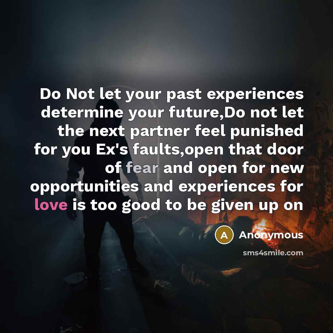 “Do Not let your past experiences determine your future,Do not let the next partner feel punished for you Ex's faults,open that door of fear and open for new opportunities and experiences for love is too good to be given up on” quote by Anonymous