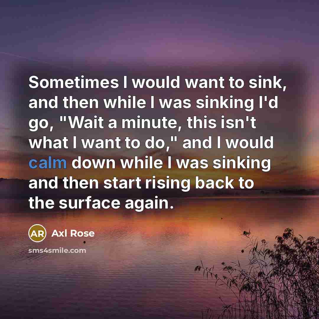 “Sometimes I would want to sink, and then while I was sinking I'd go, "Wait a minute, this isn't what I want to do," and I would calm down while I was sinking and then start rising back to the surface again.” quote by Axl Rose