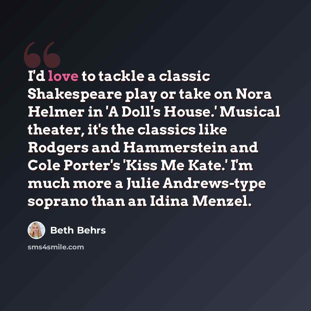 “I'd love to tackle a classic Shakespeare play or take on Nora Helmer in 'A Doll's House.' Musical theater, it's the classics like Rodgers and Hammerstein and Cole Porter's 'Kiss Me Kate.' I'm much more a Julie Andrews-type soprano than an Idina Menzel.” quote by Beth Behrs